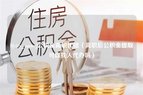 泽州公积金离职代提（离职后公积金提取可以找人代办吗）